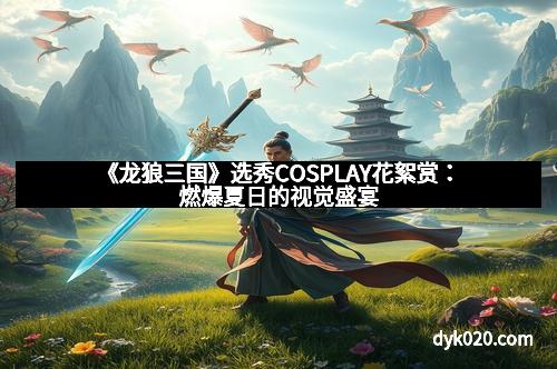 《龙狼三国》选秀COSPLAY花絮赏：燃爆夏日的视觉盛宴