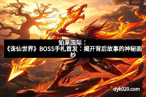 铂莱国际：《诛仙世界》BOSS手札首发：揭开背后故事的神秘面纱